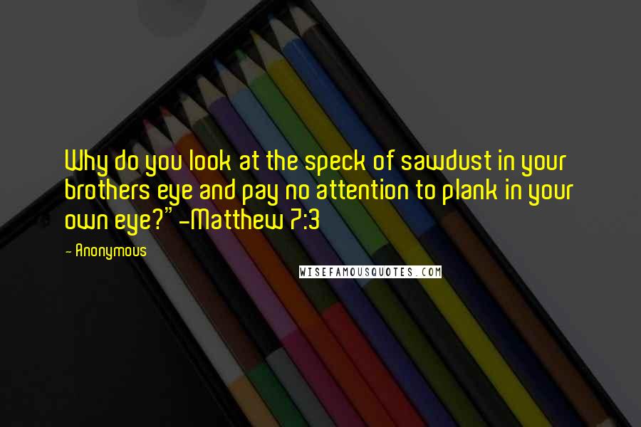 Anonymous Quotes: Why do you look at the speck of sawdust in your brothers eye and pay no attention to plank in your own eye?"-Matthew 7:3