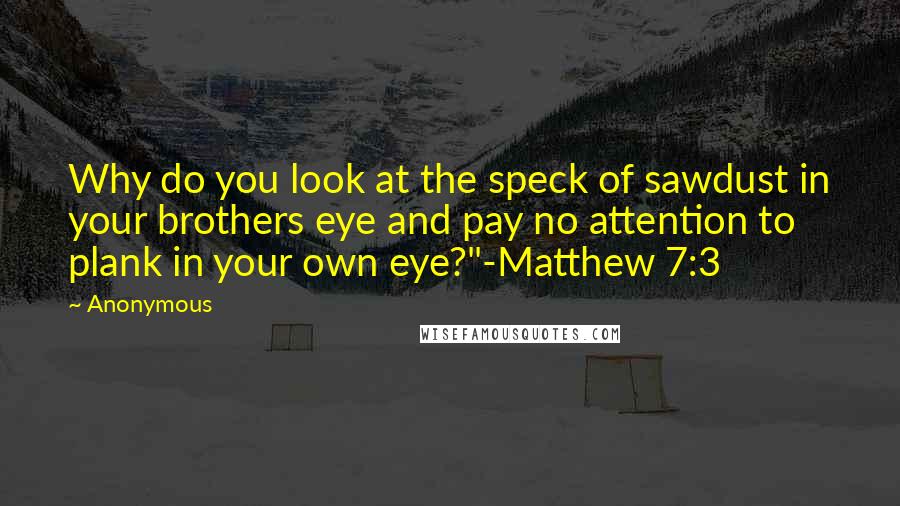 Anonymous Quotes: Why do you look at the speck of sawdust in your brothers eye and pay no attention to plank in your own eye?"-Matthew 7:3