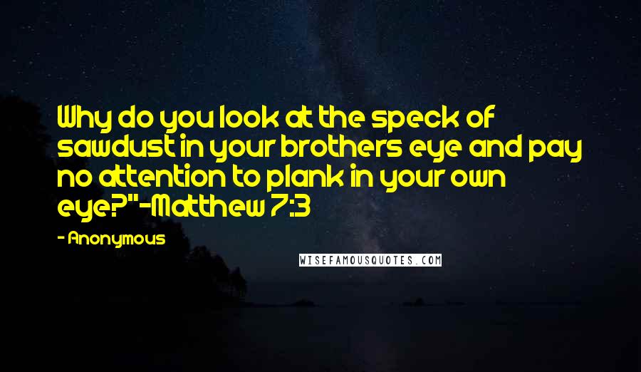 Anonymous Quotes: Why do you look at the speck of sawdust in your brothers eye and pay no attention to plank in your own eye?"-Matthew 7:3