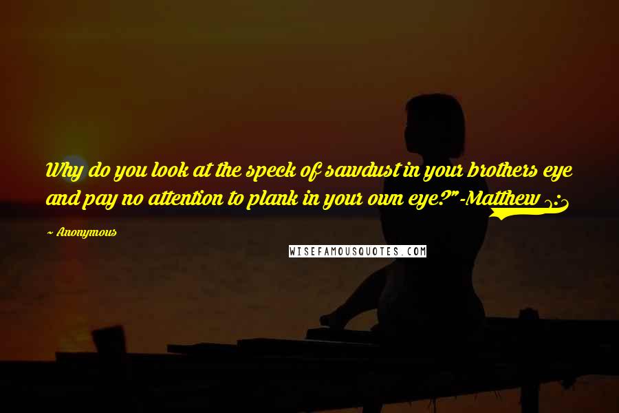 Anonymous Quotes: Why do you look at the speck of sawdust in your brothers eye and pay no attention to plank in your own eye?"-Matthew 7:3