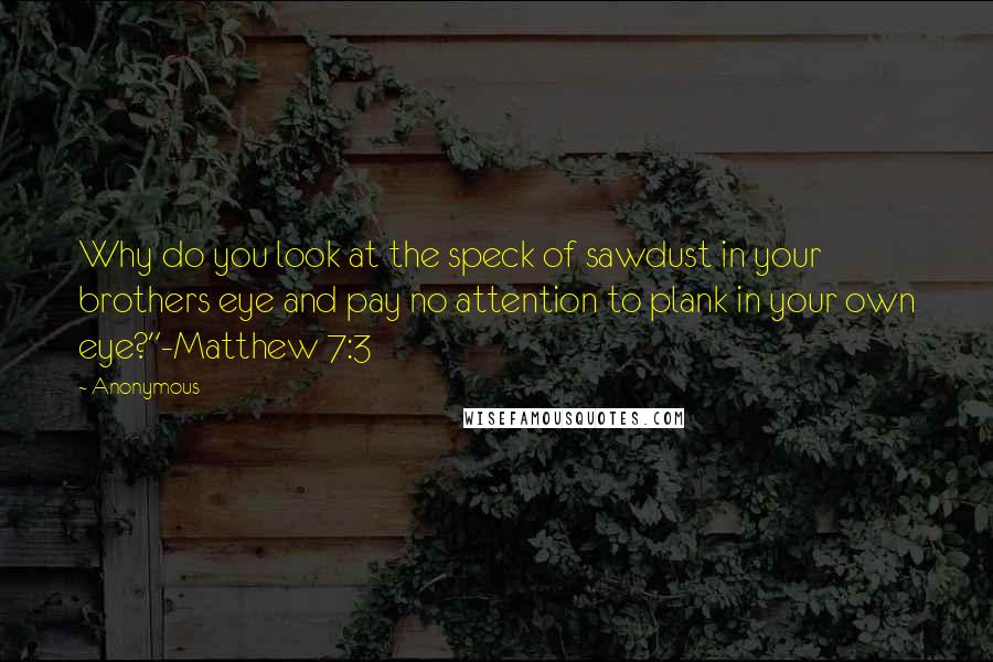 Anonymous Quotes: Why do you look at the speck of sawdust in your brothers eye and pay no attention to plank in your own eye?"-Matthew 7:3