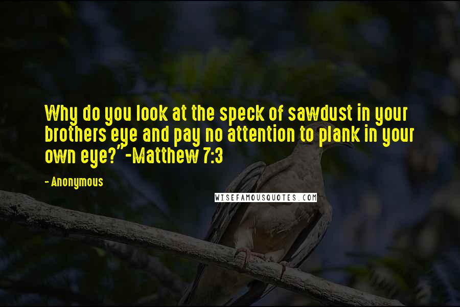 Anonymous Quotes: Why do you look at the speck of sawdust in your brothers eye and pay no attention to plank in your own eye?"-Matthew 7:3