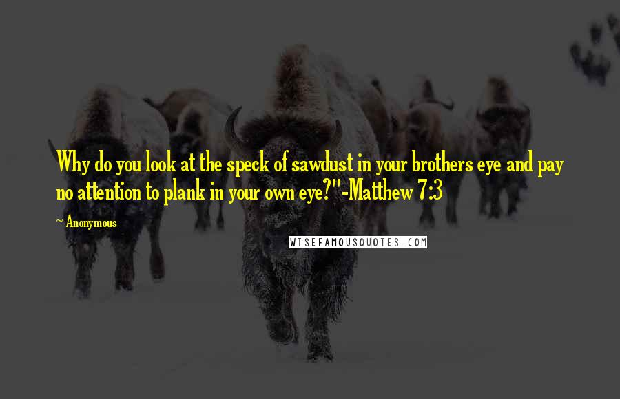 Anonymous Quotes: Why do you look at the speck of sawdust in your brothers eye and pay no attention to plank in your own eye?"-Matthew 7:3