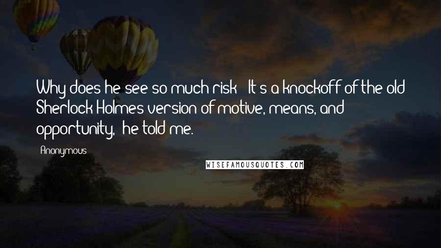 Anonymous Quotes: Why does he see so much risk? "It's a knockoff of the old Sherlock Holmes version of motive, means, and opportunity," he told me.