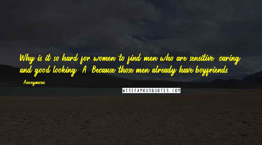 Anonymous Quotes: Why is it so hard for women to find men who are sensitive, caring, and good-looking? A: Because those men already have boyfriends.