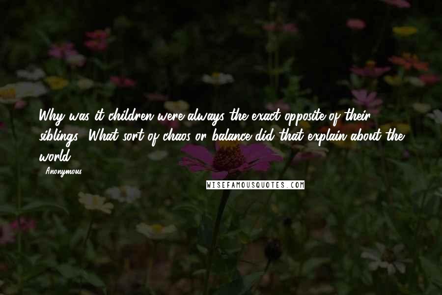 Anonymous Quotes: Why was it children were always the exact opposite of their siblings? What sort of chaos or balance did that explain about the world?