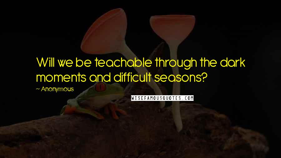 Anonymous Quotes: Will we be teachable through the dark moments and difficult seasons?