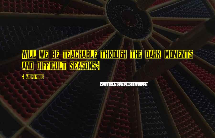 Anonymous Quotes: Will we be teachable through the dark moments and difficult seasons?