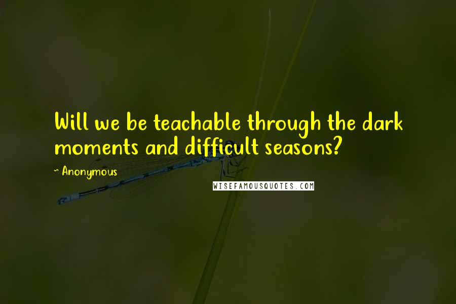 Anonymous Quotes: Will we be teachable through the dark moments and difficult seasons?