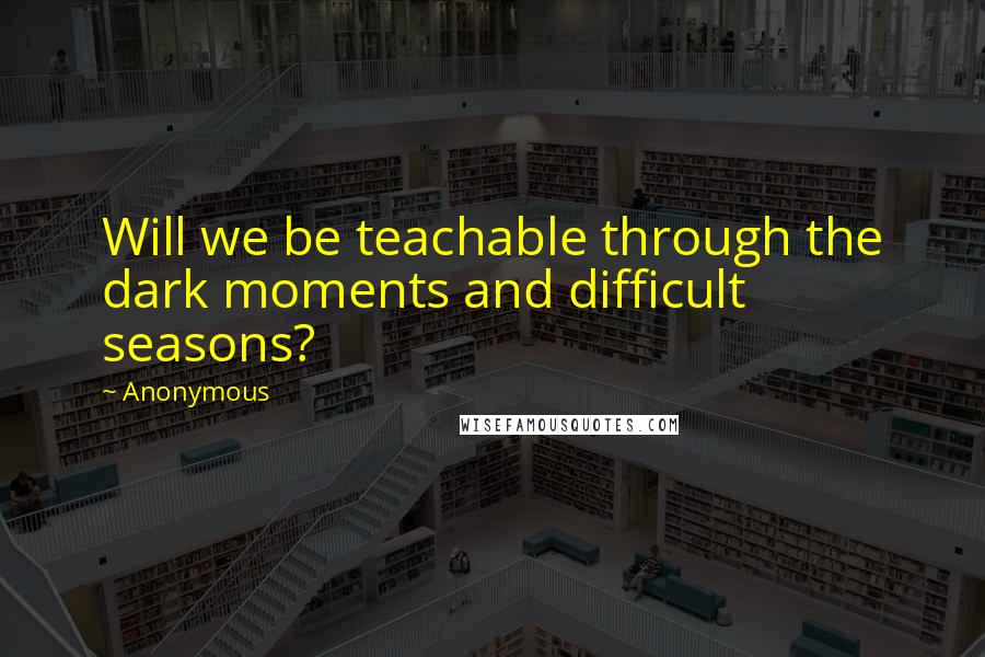 Anonymous Quotes: Will we be teachable through the dark moments and difficult seasons?