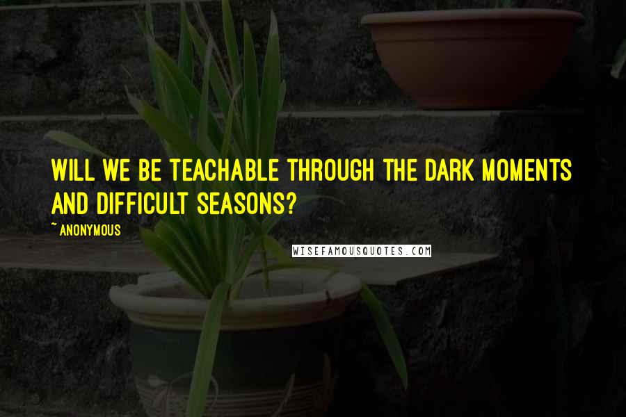 Anonymous Quotes: Will we be teachable through the dark moments and difficult seasons?