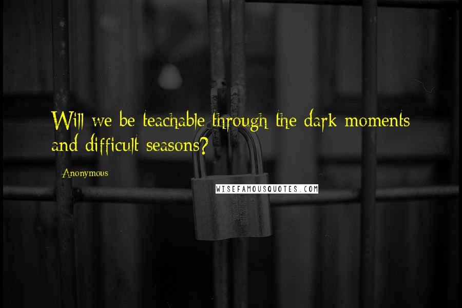 Anonymous Quotes: Will we be teachable through the dark moments and difficult seasons?