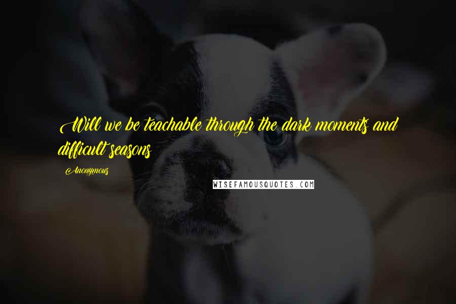 Anonymous Quotes: Will we be teachable through the dark moments and difficult seasons?