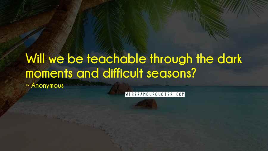 Anonymous Quotes: Will we be teachable through the dark moments and difficult seasons?