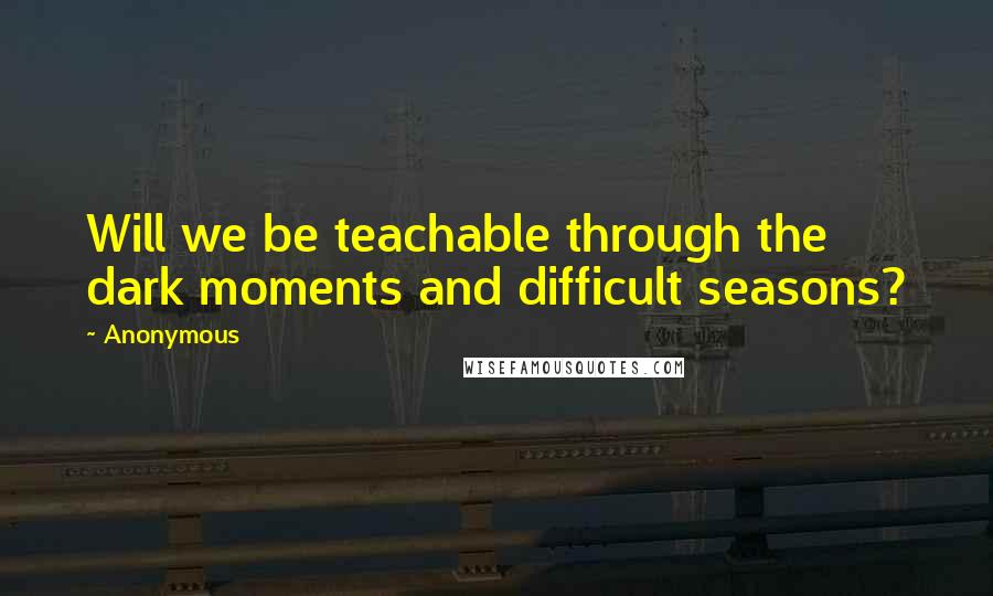 Anonymous Quotes: Will we be teachable through the dark moments and difficult seasons?