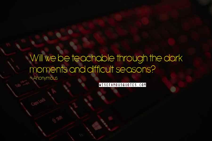 Anonymous Quotes: Will we be teachable through the dark moments and difficult seasons?