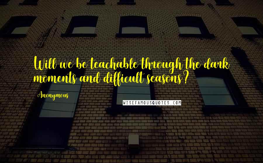 Anonymous Quotes: Will we be teachable through the dark moments and difficult seasons?