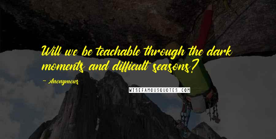 Anonymous Quotes: Will we be teachable through the dark moments and difficult seasons?
