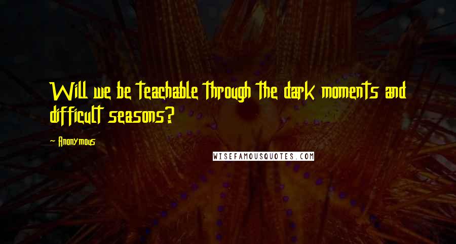 Anonymous Quotes: Will we be teachable through the dark moments and difficult seasons?