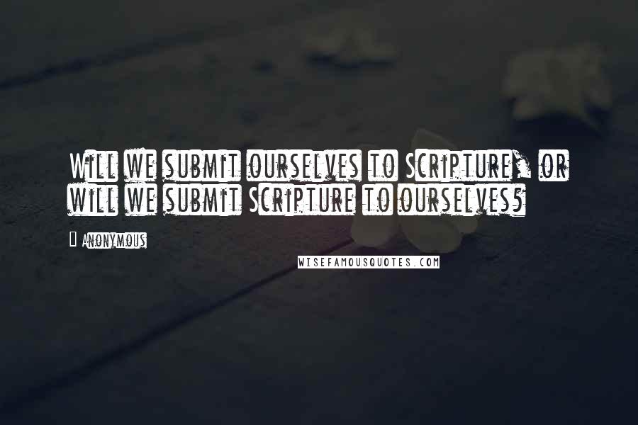 Anonymous Quotes: Will we submit ourselves to Scripture, or will we submit Scripture to ourselves?