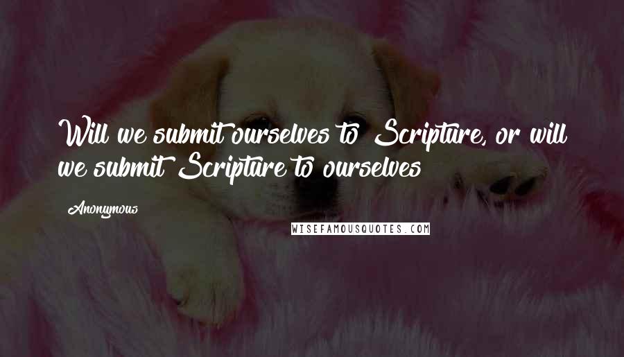 Anonymous Quotes: Will we submit ourselves to Scripture, or will we submit Scripture to ourselves?