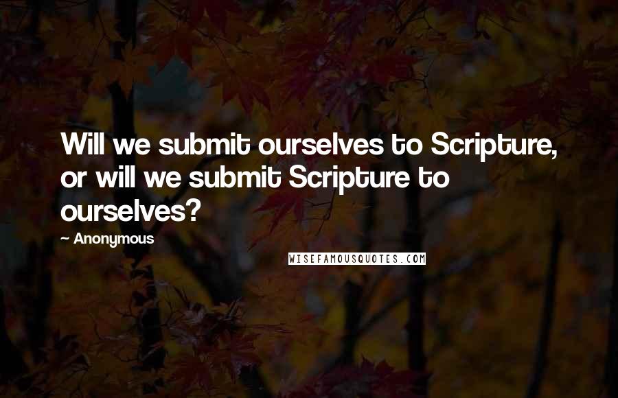 Anonymous Quotes: Will we submit ourselves to Scripture, or will we submit Scripture to ourselves?