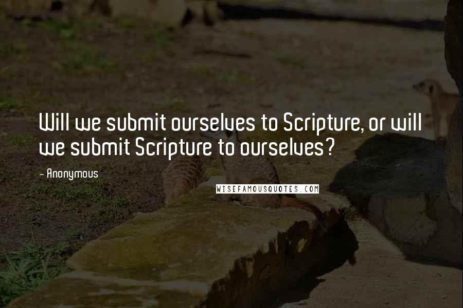 Anonymous Quotes: Will we submit ourselves to Scripture, or will we submit Scripture to ourselves?