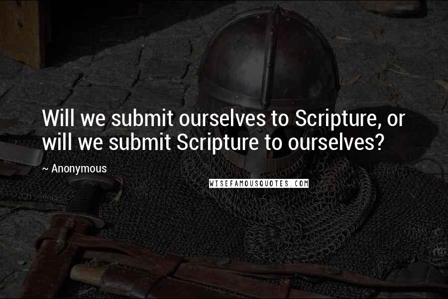 Anonymous Quotes: Will we submit ourselves to Scripture, or will we submit Scripture to ourselves?