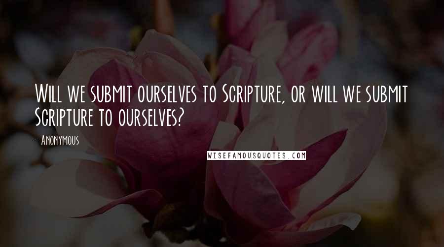 Anonymous Quotes: Will we submit ourselves to Scripture, or will we submit Scripture to ourselves?