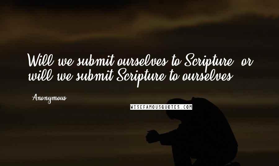 Anonymous Quotes: Will we submit ourselves to Scripture, or will we submit Scripture to ourselves?