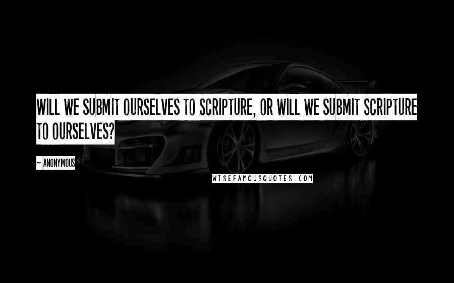 Anonymous Quotes: Will we submit ourselves to Scripture, or will we submit Scripture to ourselves?