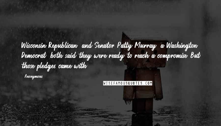 Anonymous Quotes: Wisconsin Republican, and Senator Patty Murray, a Washington Democrat, both said they were ready to reach a compromise. But those pledges came with