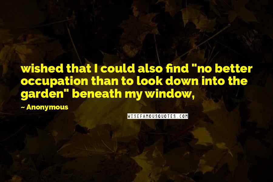 Anonymous Quotes: wished that I could also find "no better occupation than to look down into the garden" beneath my window,