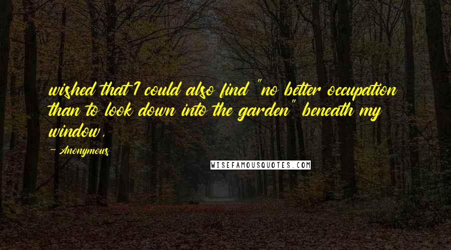 Anonymous Quotes: wished that I could also find "no better occupation than to look down into the garden" beneath my window,