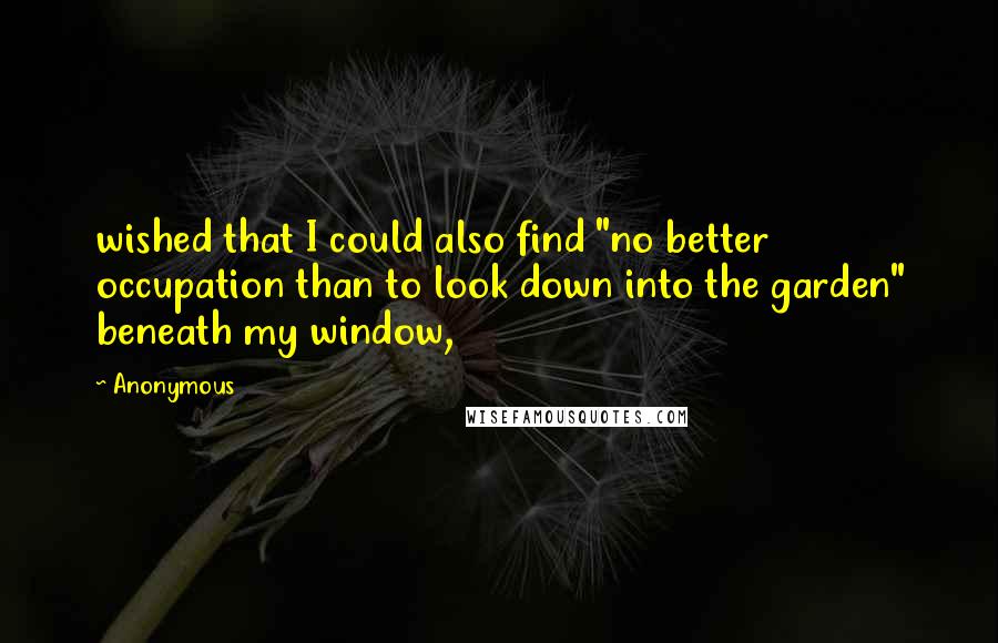 Anonymous Quotes: wished that I could also find "no better occupation than to look down into the garden" beneath my window,