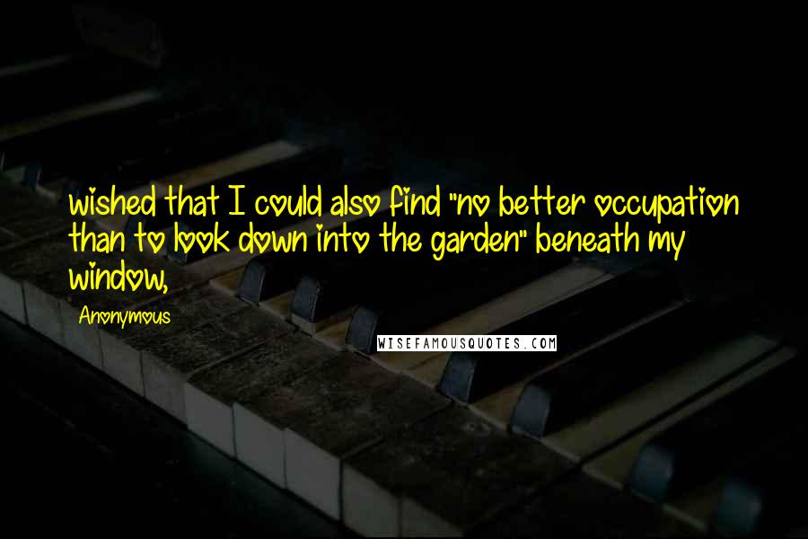 Anonymous Quotes: wished that I could also find "no better occupation than to look down into the garden" beneath my window,