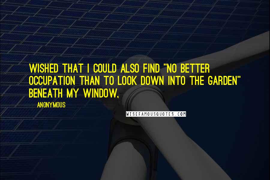 Anonymous Quotes: wished that I could also find "no better occupation than to look down into the garden" beneath my window,