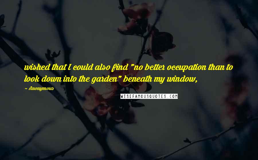 Anonymous Quotes: wished that I could also find "no better occupation than to look down into the garden" beneath my window,