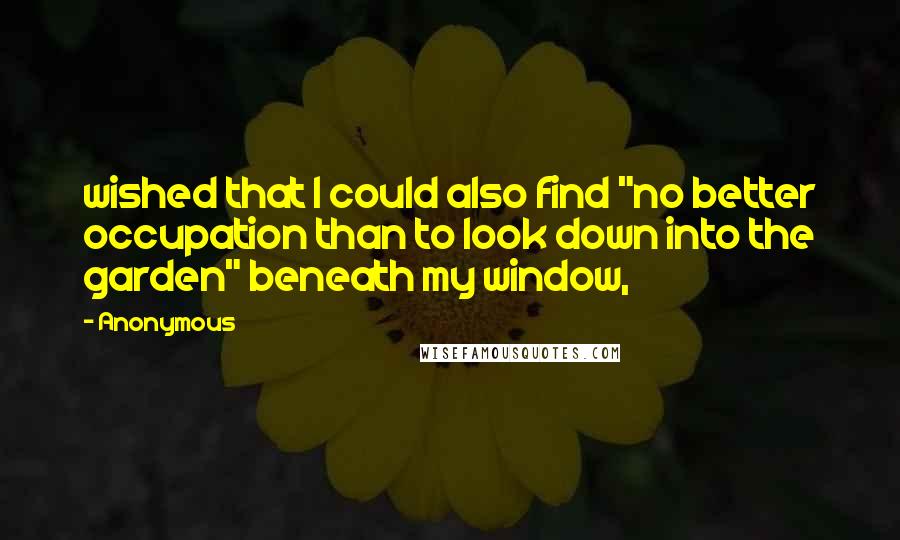 Anonymous Quotes: wished that I could also find "no better occupation than to look down into the garden" beneath my window,