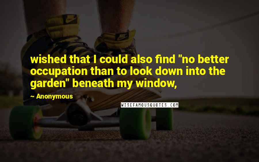 Anonymous Quotes: wished that I could also find "no better occupation than to look down into the garden" beneath my window,