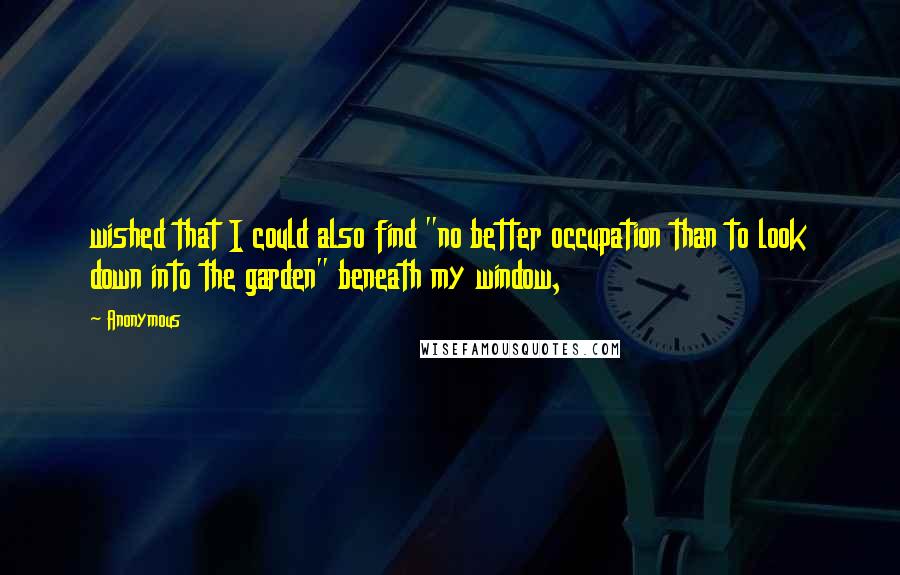 Anonymous Quotes: wished that I could also find "no better occupation than to look down into the garden" beneath my window,