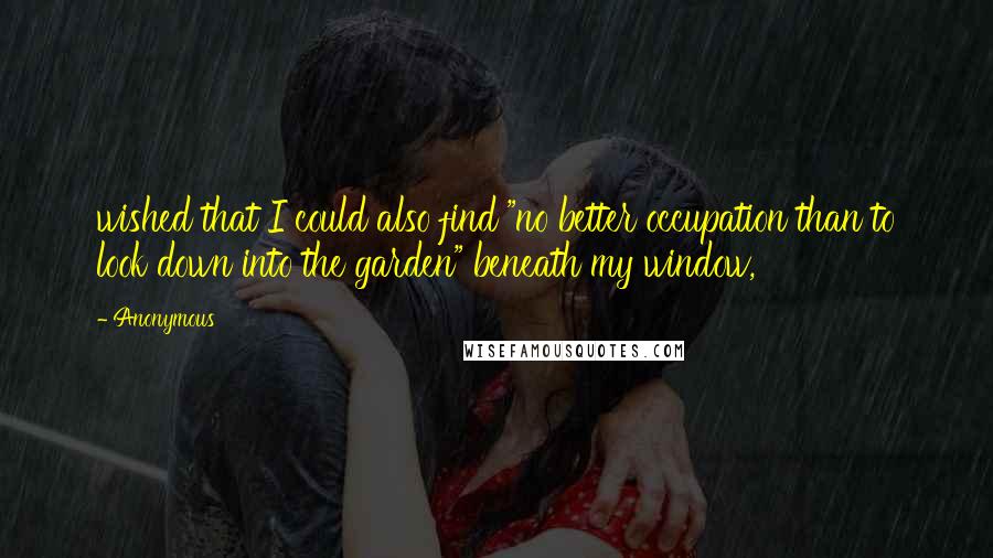 Anonymous Quotes: wished that I could also find "no better occupation than to look down into the garden" beneath my window,