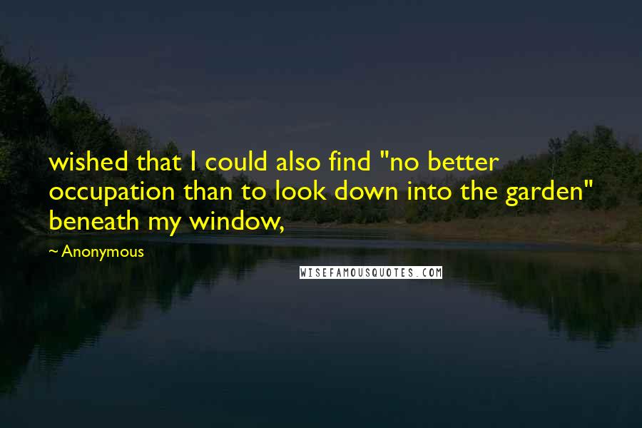 Anonymous Quotes: wished that I could also find "no better occupation than to look down into the garden" beneath my window,