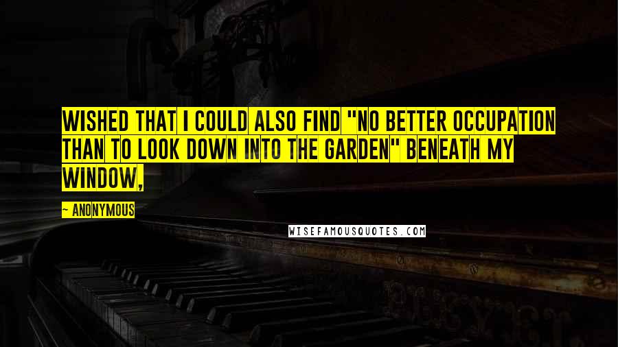 Anonymous Quotes: wished that I could also find "no better occupation than to look down into the garden" beneath my window,