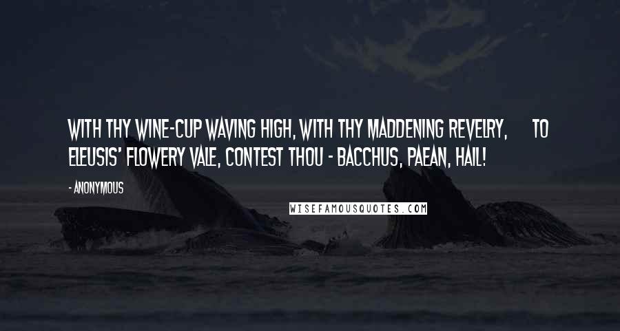 Anonymous Quotes: With Thy wine-cup waving high, With Thy maddening revelry,      To Eleusis' flowery vale, Contest Thou - Bacchus, Paean, hail!