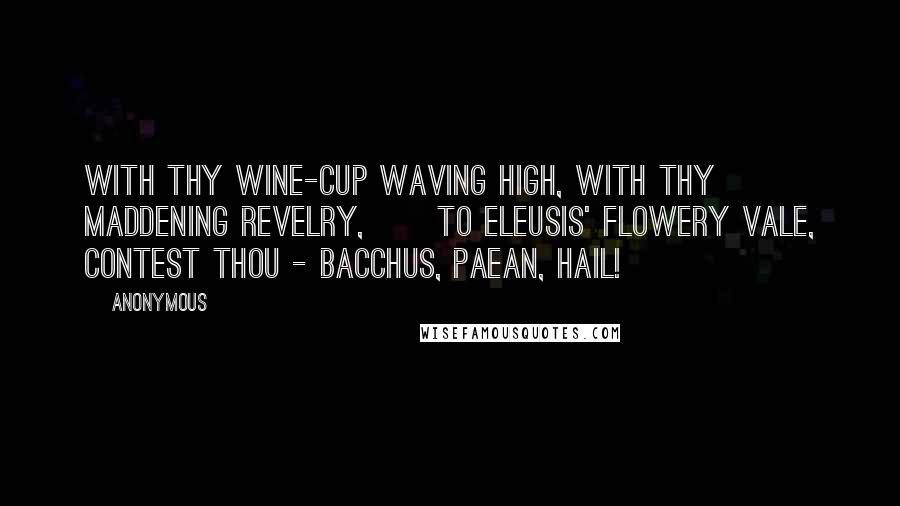 Anonymous Quotes: With Thy wine-cup waving high, With Thy maddening revelry,      To Eleusis' flowery vale, Contest Thou - Bacchus, Paean, hail!