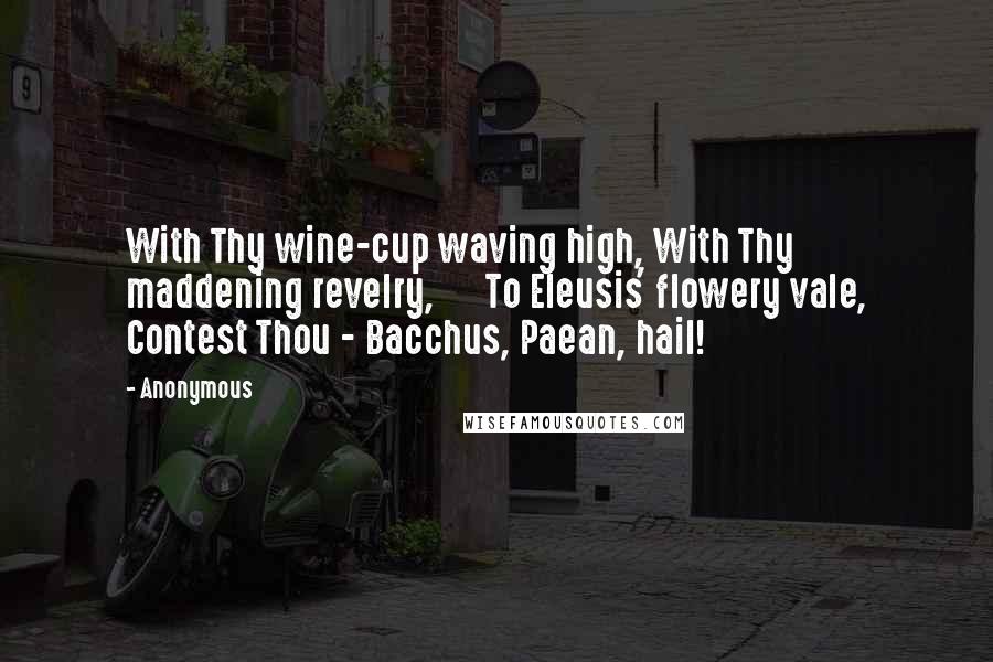 Anonymous Quotes: With Thy wine-cup waving high, With Thy maddening revelry,      To Eleusis' flowery vale, Contest Thou - Bacchus, Paean, hail!