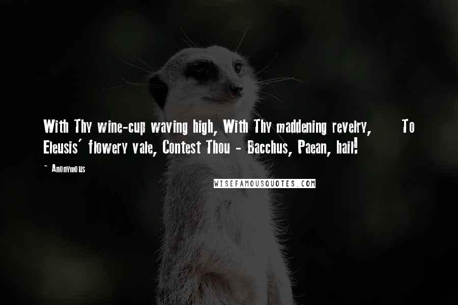 Anonymous Quotes: With Thy wine-cup waving high, With Thy maddening revelry,      To Eleusis' flowery vale, Contest Thou - Bacchus, Paean, hail!