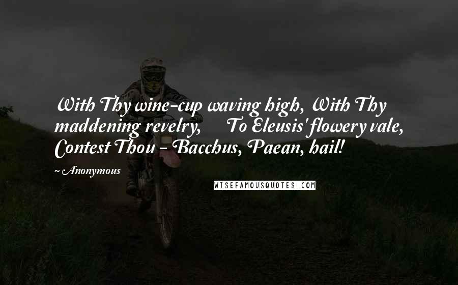 Anonymous Quotes: With Thy wine-cup waving high, With Thy maddening revelry,      To Eleusis' flowery vale, Contest Thou - Bacchus, Paean, hail!