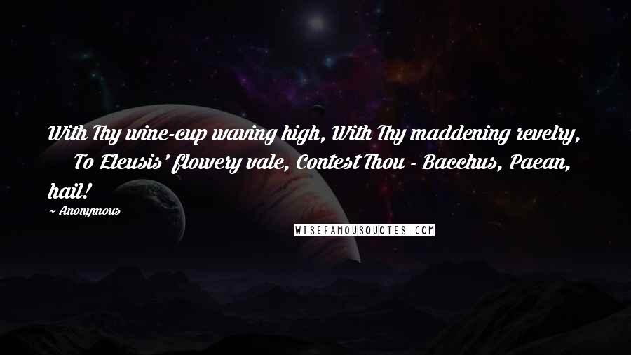 Anonymous Quotes: With Thy wine-cup waving high, With Thy maddening revelry,      To Eleusis' flowery vale, Contest Thou - Bacchus, Paean, hail!